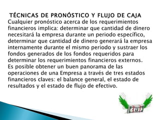 TÉCNICAS DE PRONÓSTICO Y FLUJO DE CAJA Cualquier pronóstico acerca de los requerimientos financieros implica: determinar que cantidad de dinero necesitará la empresa durante un periodo específico, determinar que cantidad de dinero generará la empresa internamente durante el mismo periodo y sustraer los fondos generados de los fondos requeridos para determinar los requerimientos financieros externos. Es posible obtener un buen panorama de las operaciones de una Empresa a través de tres estados financieros claves: el balance general, el estado de resultados y el estado de flujo de efectivo. 