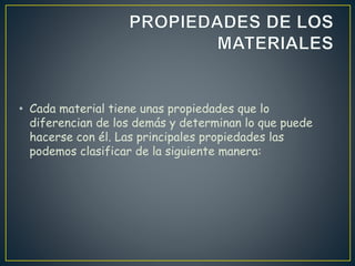 • Cada material tiene unas propiedades que lo
diferencian de los demás y determinan lo que puede
hacerse con él. Las principales propiedades las
podemos clasificar de la siguiente manera:
 