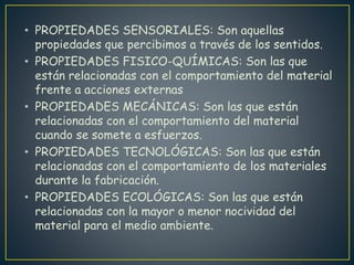 • PROPIEDADES SENSORIALES: Son aquellas
propiedades que percibimos a través de los sentidos.
• PROPIEDADES FISICO-QUÍMICAS: Son las que
están relacionadas con el comportamiento del material
frente a acciones externas
• PROPIEDADES MECÁNICAS: Son las que están
relacionadas con el comportamiento del material
cuando se somete a esfuerzos.
• PROPIEDADES TECNOLÓGICAS: Son las que están
relacionadas con el comportamiento de los materiales
durante la fabricación.
• PROPIEDADES ECOLÓGICAS: Son las que están
relacionadas con la mayor o menor nocividad del
material para el medio ambiente.
 