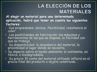 • Sus propiedades: dureza, flexibilidad, resistencia al
calor.
• Las posibilidades de fabricación: las máquinas y
herramientas de las que se dispone, la facilidad con
que se trabaja.
• Su disponibilidad: la abundancia del material, la
proximidad al lugar donde se necesita.
• Su impacto sobre el medio ambiente: si contamina, es
tóxico, o biodegradable.
• Su precio: El coste del material utilizado influirá en el
precio final del producto u objeto construido.
Al elegir un material para una determinada
aplicación, habrá que tener en cuenta los siguientes
factores:
 