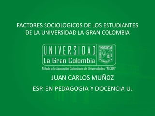 FACTORES SOCIOLOGICOS DE LOS ESTUDIANTES 
DE LA UNIVERSIDAD LA GRAN COLOMBIA 
JUAN CARLOS MUÑOZ 
ESP. EN PEDAGOGIA Y DOCENCIA U. 
 