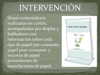 INTERVENCIÓN
Situar contenedores
realizados en cartón,
acompañados por display y
habladores con
información sobre cada
tipo de papel pre-consumo,
papel post-consumo y
recortes de papel
provenientes de
manufacturas de papel.
 