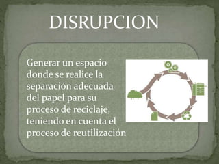 DISRUPCION
Generar un espacio
donde se realice la
separación adecuada
del papel para su
proceso de reciclaje,
teniendo en cuenta el
proceso de reutilización
 