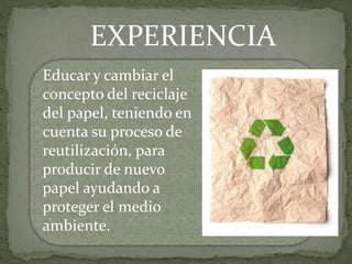 EXPERIENCIA
Educar y cambiar el
concepto del reciclaje
del papel, teniendo en
cuenta su proceso de
reutilización, para
producir de nuevo
papel ayudando a
proteger el medio
ambiente.
 