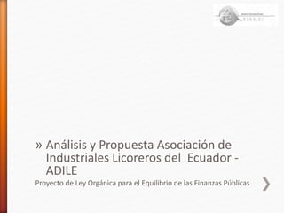 » Análisis y Propuesta Asociación de
Industriales Licoreros del Ecuador -
ADILE
Proyecto de Ley Orgánica para el Equilibrio de las Finanzas Públicas
 