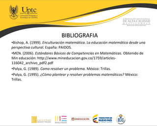 BIBLIOGRAFIA
•Bishop, A. (1999). Enculturación matemática. La educación matemática desde una
perspectiva cultural. España: PAIDOS.
•MEN. (2006). Estándares Básicos de Competencias en Matemáticas. Obtenido de
Min educación: http://www.mineducacion.gov.co/1759/articles-
116042_archivo_pdf2.pdf
•Polya, G. (1989). Como resolver un problema. México: Trillas.
•Polya, G. (1995). ¿Cómo plantear y resolver problemas matemáticos? México:
Trillas.
 