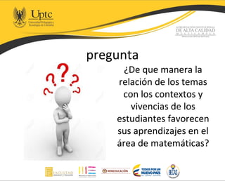 pregunta
¿De que manera la
relación de los temas
con los contextos y
vivencias de los
estudiantes favorecen
sus aprendizajes en el
área de matemáticas?
 