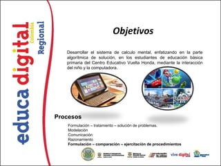 Objetivos
   Desarrollar el sistema de calculo mental, enfatizando en la parte
   algorítmica de solución, en los estudiantes de educación básica
   primaria del Centro Educativo Vuelta Honda, mediante la interacción
   del niño y la computadora.




Procesos
   Formulación – tratamiento – solución de problemas.
   Modelación
   Comunicación
   Razonamiento
   Formulación – comparación – ejercitación de procedimientos
 