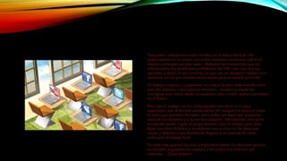 Para poder trabajar con redes sociales en el aula o fuera de ella
primeramente es necesario que todos tomemos conciencia cuál es el
objetivo principal que esto tiene. Debemos ser conscientes que no
solucionamos los problemas prohibiendo las TIC, sino que hay que
aprender a darles el uso correcto, ya que son un elemento valioso en el
momento social que estamos atravesando para no sacarle provecho.
El trabajo conjunto y consciente va a hacer la tarea más sencilla tanto
para los alumnos como para los docentes, siempre y cuando las
consignas sean claras desde el comienzo, ésto evitará malos entendidos
en el futuro.
Para que el trabajo con las redes sociales sea efectivo, es muy
importante que el docente pueda salirse del antiguo rol docente como
el único que portador del saber, para poder ser aquel que acepta las
ideas de sus alumnos y a la vez las comparte. Obviamente será quien
acompañe, medie y guíe al grupo durante todo el trabajo, pero debe
dejar que ellos elaboren y re-elaboren una y otra vez las ideas que
surjan y debatan y que finalmente lleguen a un acuerdo de cómo
realizarán el trabajo final.
En todo éste proceso los más complicados somos los docentes quienes
no siempre aceptamos los cambios a los cuales nos tenemos que
enfrentar. (Elisa Adduci)
 