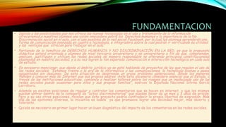 FUNDAMENTACION
• Debido a las posibilidades que nos ofrece las nuevas tecnologías en el uso y tratamiento de la información
ofreceremos a nuestros alumnos una visión innovadora sobre los Derechos humanos y la importancia de la No
Discriminación social en el aula, con el uso posibles de la red social Facebook, por la cual los alumnos aprenderán una
forma de comunicación avanzada en cuanto a tecnología, e integradora sobre la cual podrán ir verificando su utilidad
y las ventajas que ofrecen para trabajar en el aula.
• Partiendo de la temática de DERECHOS HUMANOS Y NO DISCRIMINACIÓN EN LA RED, es que la propuesta
didáctica estará orientada a alumnos de nivel terciario universitario y no universitario a fin de que, comprendan,
analicen, justifiquen y utilicen las redes sociales de manera responsable no alterando principios constitucionales
plasmados en nuestra sociedad; y a su vez logren la tan esperada comunicación e interacción tecnológica en cada aula
de estudio.
• Es necesario mencionar, que desde el ámbito jurídico ya se está hablando de proyectos de ley que regulen el uso de
las redes sociales; “Estamos frente a la era de la informática y las comunicaciones, la tecnología avanza a pasos
agigantados sin descanso. De esta situación se desprende un grave problema generacional, dónde los menores
tienden a conocer más de Internet que sus propios padres. Ante este escenario considero esencial que el Estado, a
través de las instituciones educativas, comience a realizar talleres sobre los riesgos que un inadecuado uso de las
redes sociales puede ocasionar para ellos y sus propias familias”, sostuvo la Diputada Nacional Silvina García
Larraburu.
• Además ya existen posiciones de regular y controlar los comentarios que se hacen en internet, y que los mismos
puedan entrar dentro de la categoría de ”actos discriminatorios” que puedan llevar de un mes a 3 años de prisión.
Pero a su vez otras posiciones, revelan que éste proyecto podría contradecir la propia libertad de expresión. Más
allá de las opiniones diversas, la iniciativa es loable ya que promueve lograr una sociedad mejor, más abierta y
tolerante.
• Quizás se necesario en primer lugar hacer un buen diagnóstico del impacto de los comentarios en las redes sociales.
 