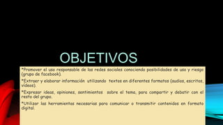 OBJETIVOS
*Promover el uso responsable de las redes sociales conociendo posibilidades de uso y riesgo
(grupo de facebook).
*Extraer y elaborar información utilizando textos en diferentes formatos (audios, escritos,
vídeos).
*Expresar ideas, opiniones, sentimientos sobre el tema, para compartir y debatir con el
resto del grupo.
*Utilizar las herramientas necesarias para comunicar o transmitir contenidos en formato
digital.
 
