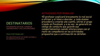 DESTINATARIOS
ACTIVIDADES POR TRABAJAR
•El profesor explicará brevemente la red social
a utilizar y el tema a abordar, y cada alumno
procederá a crearse una cuenta, unirse al grupo
creado en Facebook, y a su vez se generará un
código de conducta que guiarán sus
comportamientos cuando interaccionen con el
resto de compañeros en las actividades
propuestas que a continuación se detallan:
•
ESTUDIANTES DE NIVEL SUPERIOR
UNIVERSITARIO Y NO UNIVERSITARIO
TEMA POR TRABAJAR:
No discriminación en redes sociales y
los derechos humanos
 