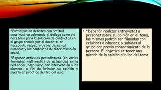 *Participar en debates con actitud
constructiva valorando el diálogo como vía
necesaria para la solución de conflictos en
el grupo creado por el docente en
Facebook, respecto de los derechos
humanos y los contextos de discriminación
social.
*Exponer artículos periodísticos (en varios
formatos multimedia) de actualidad en la
red social, para luego dar intervención a los
alumnos, a fin de brindar su opinión y
puesta en práctica dentro del aula.
• *Deberán realizar entrevistas a
personas sobre su opinión en el tema,
las mismas podrán ser filmadas con
celulares o cámaras, y subidas al
grupo con previo consentimiento de la
persona. El objetivo es tener una
mirada de la opinión pública del tema.
 