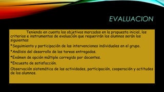EVALUACION
Teniendo en cuenta los objetivos marcados en la propuesta inicial, los
criterios e instrumentos de evaluación que requerirán los alumnos serán los
siguientes:
*Seguimiento y participación de las intervenciones individuales en el grupo.
*Análisis del desarrollo de las tareas entregadas.
*Exámen de opción múltiple corregido por docentes.
*Encuesta de satisfacción.
Observación sistemática de las actividades, participación, cooperación y actitudes
de los alumnos.
 