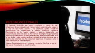 REFLEXIONES FINALES
“El limitado recorrido que hemos efectuado a través de las
situaciones de aprendizaje más frecuentes en nuestras aulas respecto
al uso de las redes sociales , no pretende agotar todas las
posibilidades de proporcionar a nuestro alumnado contextos
facilitadores en los cuales puedan, y quieran, desarrollar sus
competencias, sino más bien se ha tratado de ampliar la perspectiva,
adoptar un nuevo punto de vista más cercano, más cotidiano como lo es
el uso de las redes sociales en la actualidad, ante una disciplina que, a
muchos de nosotros, nos ha ocasionado algún que otro pesar, como lo
es la educación de otros tiempos."
Hoy en día debemos aceptar, cooperar, reconocer, facilitar el uso de
las nuevas tecnologías en nuestras aulas.
 
