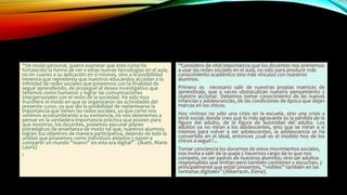 “De modo personal, quiero expresar que este curso ha
fortalecido la forma de ver a estas nuevas tecnologías en el aula,
no en cuanto a su aplicación en sí mismas, sino a la posibilidad
inmensa que representa que nuestros educandos accedan a la
infinidad de redes sociales que poseemos con la finalidad de
seguir aprendiendo, de proseguir el deseo investigativo que
tenemos como humanos y lograr las comunicaciones
interpersonales con el resto de la sociedad. Ha sido muy
fructífero el modo en que se organizaron las actividades del
presente curso, ya que dio la posibilidad de replantearse la
importancia que tienen las redes sociales, ya que como nos
venimos acostumbrando a su existencia, no nos detenemos a
pensar en la verdadera importancia práctica que poseen para
que nosotros, los docentes, podamos ejecutar planes
estratégicos de enseñanza de modo tal que, nuestros alumnos
logren sus objetivos de manera participativa, dejando de lado la
unidad que poseemos como individuos aislados y pasen a
compartir un mundo “nuevo” en esta era digital” . (Bueti, Maria
Laura)
•
“Considero de vital importancia que los docentes nos animemos
a usar las redes sociales en el aula, no sólo para producir más
conocimiento académico sino más vínculos con nuestros
alumnos.
Primero es necesario salir de nuestras propias matrices de
aprendizaje, que a veces obstaculizan nuestro pensamiento y
nuestro accionar. Debemos tomar conocimiento de las nuevas
infancias y adolescencias, de las condiciones de época que dejan
marcas en los chicos.
Hoy vivimos no sólo una crisis en la escuela, sino una crisis a
nivel social; donde creo que lo más agravante es la pérdida de la
figura del adulto, de la figura de autoridad del adulto. Los
adultos ya no miran a los adolescentes, sino que se miran a sí
mismos para volver a ser adolescentes, la adolescencia se ha
convertido en el ideal, entonces ¿cuál es el modelo hoy de los
chicos a seguir?...
Tomar conciencia los docentes de estos movimientos sociales,
nos invita a salir de la queja y hacernos cargo de lo que nos
compete, no ser padres de nuestros alumnos; sino ser adultos
responsables que limitan pero también contienen y escuchan, y
principalmente que están presentes, “visibles” también en las
ventanas digitales” (Albarracín, Elena).
 