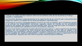 Trabajar en redes sociales requiere tanto de los alumnos como de los docentes un trabajo
conjunto y responsable.
Los docentes debemos comprometernos en la capacitación de su correcto uso y sus potenciales
riesgos en cuanto a la exposición de datos personales e identidad web.
Utilizarlas en un marco pedagógicamente correcto es todo un desafío, pero totalmente posible
si se utilizan los disparadores correctos, logrando captar el interés de los estudiantes
mediante esa imagen, ese juego o esa herramienta web, que los haga participar activamente y
genere esa colaboración comunitaria entre los alumnos y docente.
En este curso hemos explorado muchas alternativas para aplicar, y ahora nosotros los docentes
debemos ser los curadores de este material para seleccionar el que más se adapte a los
contenidos que abordamos, siempre dejando la puerta abierta para el momento en el que ese
rol sea ocupado por nuestros estudiantes y nosotros ocupemos un nuevo e importante rol de
guía-moderador, dejando que ellos labren su propio camino.(Leandro Bidondo)
•
 