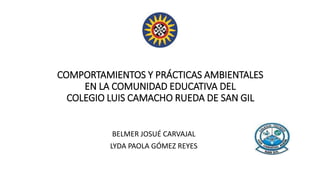 COMPORTAMIENTOS Y PRÁCTICAS AMBIENTALES
EN LA COMUNIDAD EDUCATIVA DEL
COLEGIO LUIS CAMACHO RUEDA DE SAN GIL
BELMER JOSUÉ CARVAJAL
LYDA PAOLA GÓMEZ REYES
 