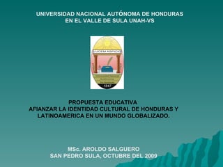 UNIVERSIDAD NACIONAL AUTÓNOMA DE HONDURAS
           EN EL VALLE DE SULA UNAH-VS




            PROPUESTA EDUCATIVA
AFIANZAR LA IDENTIDAD CULTURAL DE HONDURAS Y
   LATINOAMERICA EN UN MUNDO GLOBALIZADO.




           MSc. AROLDO SALGUERO
      SAN PEDRO SULA, OCTUBRE DEL 2009
 
