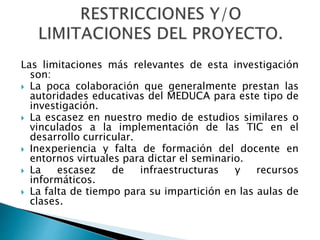 Las limitaciones más relevantes de esta investigación
son:
 La poca colaboración que generalmente prestan las
autoridades educativas del MEDUCA para este tipo de
investigación.
 La escasez en nuestro medio de estudios similares o
vinculados a la implementación de las TIC en el
desarrollo curricular.
 Inexperiencia y falta de formación del docente en
entornos virtuales para dictar el seminario.
 La escasez de infraestructuras y recursos
informáticos.
 La falta de tiempo para su impartición en las aulas de
clases.
 