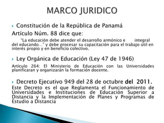  Constitución de la República de Panamá
Artículo Núm. 88 dice que:
“La educación debe atender el desarrollo armónico e integral
del educando…” y debe procesar su capacitación para el trabajo útil en
interés propio y en beneficio colectivo.
 Ley Orgánica de Educación (Ley 47 de 1946)
Artículo 264: El Ministerio de Educación con las Universidades
planificaran y organizarán la formación docente.
 Decreto Ejecutivo 949 del 28 de octubre del 2011.
Este Decreto es el que Reglamenta el Funcionamiento de
Universidades e Instituciones de Educación Superior a
Distancia y la Implementación de Planes y Programas de
Estudio a Distancia
 