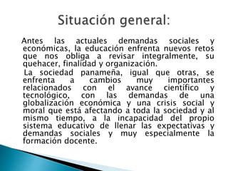 Antes las actuales demandas sociales y
económicas, la educación enfrenta nuevos retos
que nos obliga a revisar integralmente, su
quehacer, finalidad y organización.
La sociedad panameña, igual que otras, se
enfrenta a cambios muy importantes
relacionados con el avance científico y
tecnológico, con las demandas de una
globalización económica y una crisis social y
moral que está afectando a toda la sociedad y al
mismo tiempo, a la incapacidad del propio
sistema educativo de llenar las expectativas y
demandas sociales y muy especialmente la
formación docente.
 