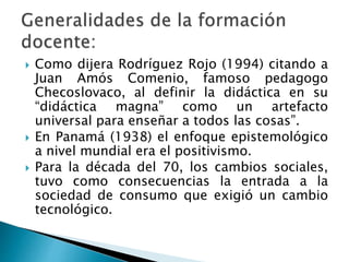  Como dijera Rodríguez Rojo (1994) citando a
Juan Amós Comenio, famoso pedagogo
Checoslovaco, al definir la didáctica en su
“didáctica magna” como un artefacto
universal para enseñar a todos las cosas”.
 En Panamá (1938) el enfoque epistemológico
a nivel mundial era el positivismo.
 Para la década del 70, los cambios sociales,
tuvo como consecuencias la entrada a la
sociedad de consumo que exigió un cambio
tecnológico.
 