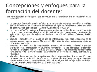 Las concepciones y enfoques que subyacen en la formación de los docentes es la
siguiente:
 La concepción tradicional – oficio: esta tendencia, vigente hoy día se enlaza
con la denominada “tradición académica en que lo importante para enseñar
es dominar los contenidos” (Liston y Zeichnerk; 1993; 36)
 La concepción Tecnológica: En esta perspectiva se define la actividad docente
como: “Instrumento dirigida a la solución de problemas mediante la
aplicación rigurosa de teoría y técnicas científicas”. (Pérez Gómez, 1988,
129).
 Modelos basados en el análisis de la interacción: Un caso concreto es la
categorización que propone Flanders (1970) que de diez categorías, siete se
refieren al docente.
 Modelos basados en la supervisión clínica: el vocablo “clínica” significa
situación real, institución y alumnos concretos. Estos modelos pretenden
formar al profesor en la realidad del aula. Desde sus orígenes conductistas
(Universidad de Harvard) hasta la actualidad en su fundamentos, estructura y
finalidad.
 Modelos basados es la adquisición de competencias: La actuación del
profesor en el aula afirma Pérez y Gimeno (1998) “está en gran medida
condicionada por su pensamiento, el cual no es un fiel reflejo de la realidad,
sino una construcción idiosincrásia de cada uno”.
 