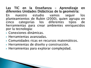 Las TIC en la Enseñanza – Aprendizaje en
diferentes Unidades Didácticas de la geometría:
En nuestro estudio vamos seguir los
planteamientos de Rubin (2000), quien agrupa en
cinco categorías los diferentes tipos de
herramientas para crear ambientes enriquecidos
por la tecnología:
 Conexiones dinámicas.
 Herramientas avanzadas.
 Comunidades ricas en recursos matemáticos.
 Herramientas de diseño y construcción.
 Herramientas para explorar complejidad.
 