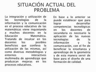 La integración y utilización de
las tecnologías de la
información y la comunicación
en el proceso educativo de las
matemáticas viene inquietando
a muchos docentes en la
Educación Matemática.
Tratando de inculcar en los
docentes los posibles
beneficios que conlleva la
utilización de las mismas, así
como diversas metodologías y
entornos interactivos
multimedia de aprendizaje que
produzcan mejoras en los
procesos educativos.
En base a lo anterior se
puede establecer que para
lograr desarrollar
competencias tecnológicas
en los docentes de
secundaria es necesario la
aplicación de las nuevas
tecnologías de la
información y la
comunicación, con el fin de
beneficiar la enseñanza y
aprendizaje de la geometría
y de esta manera servir de
base para el diseño de una
formación de calidad.
 