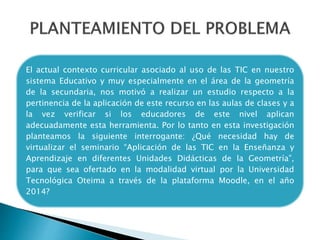 El actual contexto curricular asociado al uso de las TIC en nuestro
sistema Educativo y muy especialmente en el área de la geometría
de la secundaria, nos motivó a realizar un estudio respecto a la
pertinencia de la aplicación de este recurso en las aulas de clases y a
la vez verificar si los educadores de este nivel aplican
adecuadamente esta herramienta. Por lo tanto en esta investigación
planteamos la siguiente interrogante: ¿Qué necesidad hay de
virtualizar el seminario “Aplicación de las TIC en la Enseñanza y
Aprendizaje en diferentes Unidades Didácticas de la Geometría”,
para que sea ofertado en la modalidad virtual por la Universidad
Tecnológica Oteima a través de la plataforma Moodle, en el año
2014?
 