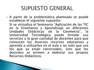  A partir de la problemática planteada se puede
establecer el siguiente supuesto:
Si se virtualiza el Seminario “Aplicación de las TIC
en la Enseñanza y Aprendizaje en diferentes
Unidades Didácticas de la Geometría”, la
Universidad Tecnológica puede brindar sus
servicios a la gran cantidad de docentes para que
conozcan los diversos recursos educativos y
aprenda a utilizarlos en el aula y no solo que use
los que ya están construidos, sino que los
docentes se animen a elaborar sus propios
Recursos Didácticos.
 