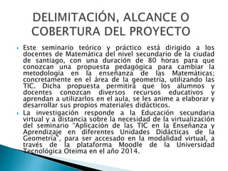  Este seminario teórico y práctico está dirigido a los
docentes de Matemática del nivel secundario de la ciudad
de santiago, con una duración de 80 horas para que
conozcan una propuesta pedagógica para cambiar la
metodología en la enseñanza de las Matemáticas;
concretamente en el área de la geometría, utilizando las
TIC. Dicha propuesta permitirá que los alumnos y
docentes conozcan diversos recursos educativos y
aprendan a utilizarlos en el aula, se les anime a elaborar y
desarrollar sus propios materiales didácticos.
 La investigación responde a la Educación secundaria
virtual y a distancia sobre la necesidad de la virtualización
del seminario “Aplicación de las TIC en la Enseñanza y
Aprendizaje en diferentes Unidades Didácticas de la
Geometría”, para ser accesado en la modalidad virtual, a
través de la plataforma Moodle de la Universidad
Tecnológica Oteima en el año 2014.
 