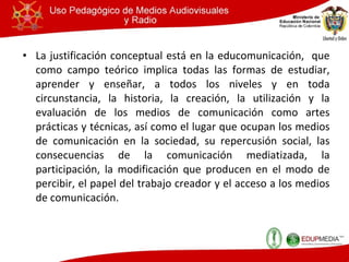 La justificación conceptual está en la educomunicación,  que como campo teórico implica todas las formas de estudiar, aprender y enseñar, a todos los niveles y en toda circunstancia, la historia, la creación, la utilización y la evaluación de los medios de comunicación como artes prácticas y técnicas, así como el lugar que ocupan los medios de comunicación en la sociedad, su repercusión social, las consecuencias de la comunicación mediatizada, la participación, la modificación que producen en el modo de percibir, el papel del trabajo creador y el acceso a los medios de comunicación. 