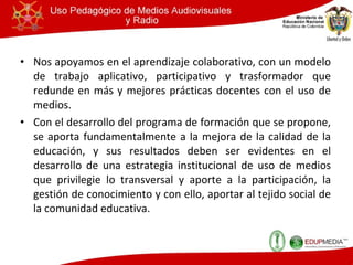 Nos apoyamos en el aprendizaje colaborativo , con un modelo de trabajo aplicativo, participativo y trasformador que redunde en más y mejores prácticas docentes con el uso de medios. Con el desarrollo del programa de formación que se propone, se aporta fundamentalmente a la mejora de la calidad de la educación, y sus resultados deben ser evidentes en el desarrollo de una estrategia institucional de uso de medios que privilegie lo transversal y aporte a la participación, la gestión de conocimiento y con ello, aportar al tejido social de la comunidad educativa. 