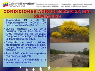• Temperatura 24 a 28 °C;
  Evapotranspiración 1400 a 1700
  mm y Precipitación 515 mm.
• Lluvias intensas y de corta
  duración con un flujo anual de
  1.400 millones de m3 de agua,
  con poco almacenaje que limitan
  la disponibilidad de agua.
• Categoría de suelos áridos,
  predominan las arcillas y el limo,
  con problemas de erosión y baja
  fertilidad.
• Solo 4.500 Km.2 de superficie
  con potencial agrícola.
• Ecosistema muy vulnerable a la
  intervención antrópica
 