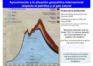 Aproximación a la situación geopolítica internacional
       respecto al petróleo y el gas natural
                                     El pico de la producción
                                     Miles de millones de barriles por año
                                     (escenario 2004)
                                     Publicado por el diario EL PAÍS, 9 de
                                     mayo de 2004
                                     Fuente: Association for the Study of the Peak Oil & Gas
                                     (Abril 2004) / Colin Campbell (2002)


                                      “Algunos piensan que el
                                     Peak-Oil lo hemos pasado
                                        ya y es necesario un
                                         cambio de modelo”
                                    (Fatih Birol, economista jefe de la Agencia
                                             Internacional de Energía)
                                    http://www.independent.co.uk/news/science/w
                                    arning-oil-supplies-are-running-out-fast-
                                    1766585.html


                                         La crisis financiera no ha hecho
                                          más que ocultar la crisis más
                                            profunda de los recursos
                                                     energéticos.
 