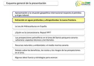 Esquema general de la presentación


       Aproximación a la situación geopolítica internacional respecto al petróleo
       Aproximación      situación geopolítica                           petróleo
       y el gas natural.

       Extracción en aguas profundas y ultraprofundas: la nueva frontera.

       La Ley de Hidrocarburos en España.

       ¿Quién es la concesionaria: Repsol YPF?

       Las prospecciones petrolíferas en el área del banco pesquero canario-
       sahariano: aspectos técnicos y territoriales.

       Recursos naturales y ambientales: el medio marino canario.

       Debate sobre los beneficios, los costes y los riesgos de las prospecciones
       en el área.

       Algunas ideas fuerza y estrategias para avanzar.
 