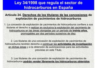 Ley 34/1998 que regula el sector de
              hidrocarburos en España
Artículo 24. Derechos de los titulares de las concesiones de
        explotación de yacimientos de hidrocarburos
1. La concesión de explotación de yacimientos de hidrocarburos confiere a sus
  titulares el derecho a realizar en exclusiva la explotación del yacimiento de
      hidrocarburos en las áreas otorgadas por un período de treinta años,
                prorrogables por dos períodos sucesivos de diez.
                                                              diez

     2. Los titulares de una concesión de explotación de yacimientos de
hidrocarburos tendrán derecho a continuar las actividades de investigación
   en dichas áreas y a la obtención de autorizaciones para las actividades
                           previstas en este Título.


      3. Los titulares de una concesión de explotación de yacimientos de
  hidrocarburos podrán vender libremente los hidrocarburos obtenidos.
                                                                 obtenidos
 