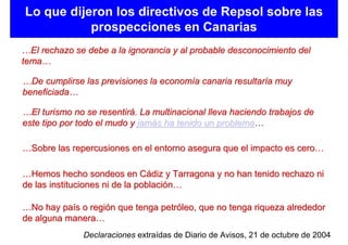 Lo que dijeron los directivos de Repsol sobre las
           prospecciones en Canarias
…El rechazo se debe a la ignorancia y al probable desconocimiento del
tema…

…De cumplirse las previsiones la economía canaria resultaría muy
beneficiada…

…El turismo no se resentirá. La multinacional lleva haciendo trabajos de
este tipo por todo el mudo y jamás ha tenido un problema…

…Sobre las repercusiones en el entorno asegura que el impacto es cero…

…Hemos hecho sondeos en Cádiz y Tarragona y no han tenido rechazo ni
de las instituciones ni de la población…

…No hay país o región que tenga petróleo, que no tenga riqueza alrededor
de alguna manera…
               Declaraciones extraídas de Diario de Avisos, 21 de octubre de 2004
 