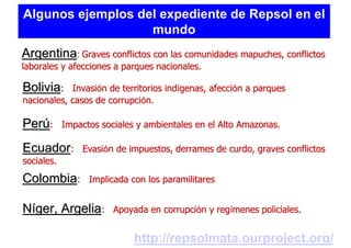 Algunos ejemplos del expediente de Repsol en el
                   mundo
Argentina: Graves conflictos con las comunidades mapuches, conflictos
laborales y afecciones a parques nacionales.

Bolivia:    Invasión de territorios indígenas, afección a parques
nacionales, casos de corrupción.

Perú:       Impactos sociales y ambientales en el Alto Amazonas.

Ecuador:        Evasión de impuestos, derrames de curdo, graves conflictos
sociales.

Colombia:         Implicada con los paramilitares


Níger, Argelia:         Apoyada en corrupción y regímenes policiales.


                             http://repsolmata.ourproject.org/
 