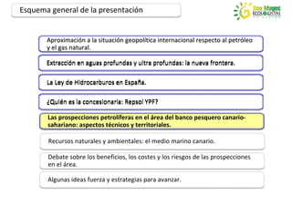 Esquema general de la presentación


       Aproximación a la situación geopolítica internacional respecto al petróleo
       Aproximación      situación geopolítica                           petróleo
       y el gas natural.

       Extracción en aguas profundas y ultra profundas: la nueva frontera.

       La Ley de Hidrocarburos en España.

       ¿Quién es la concesionaria: Repsol YPF?

       Las prospecciones petrolíferas en el área del banco pesquero canario-
       sahariano: aspectos técnicos y territoriales.

       Recursos naturales y ambientales: el medio marino canario.

       Debate sobre los beneficios, los costes y los riesgos de las prospecciones
       en el área.

       Algunas ideas fuerza y estrategias para avanzar.
 