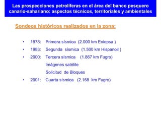 Las prospecciones petrolíferas en el área del banco pesquero
canario-sahariano: aspectos técnicos, territoriales y ambientales


  Sondeos históricos realizados en la zona:


      •   1978:   Primera sísmica (2.000 km Eniepsa )
      •   1983:   Segunda sísmica (1.500 km Hispanoil )
      •   2000:   Tercera sísmica     (1.867 km Fugro)
                  Imágenes satélite
                  Solicitud de Bloques
      •   2001:   Cuarta sísmica (2.168 km Fugro)
 
