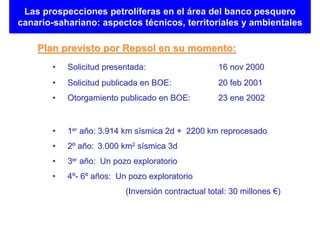 Las prospecciones petrolíferas en el área del banco pesquero
canario-sahariano: aspectos técnicos, territoriales y ambientales

    Plan previsto por Repsol en su momento:
       •   Solicitud presentada:                    16 nov 2000
       •   Solicitud publicada en BOE:              20 feb 2001
       •   Otorgamiento publicado en BOE:           23 ene 2002


       •   1er año: 3.914 km sísmica 2d + 2200 km reprocesado
       •   2º año: 3.000 km2 sísmica 3d
       •   3er año: Un pozo exploratorio
       •   4º- 6º años: Un pozo exploratorio
                          (Inversión contractual total: 30 millones €)
 