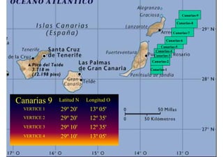 Canarias-9

                                                       Canarias-8

                                                     Canarias-7

                                                Canarias-6
                                             Canarias-5
                                          Canarias-4
                                         Canarias-3
                                        Canarias-2

                                       Canarias-1




Canarias 3
         1
         2
         9
         5
         8
         6
         7
         4    Latitud N   Longitud O
  VERTICE 1   28º 15'
              29º 30'
                  25'
                  20'
                  10'
                  50'
                  00'
                  35'
                  40'      13º 40'
                               45'
                               05'
                               10'
                               25'
                               15'
                               35'
  VERTICE 2   28º 15'
              29º 30'
                  25'
                  20'
                  10'
                  50'
                  00'
                  35'
                  40'      13º 15'
                               30'
                               20'
                           12º 35'
                               40'
                               55'
                               45'
                               10'
                               00'
  VERTICE 3   28º 05'
              29º 25'
                  15'
                  10'
                  00'
                  40'
                  50'
                  30'
                  35'      13º 15'
                               30'
                               20'
                           12º 35'
                               40'
                               55'
                               45'
                               10'
                               00'
  VERTICE 4   28º 05'
              29º 25'
                  15'
                  10'
                  00'
                  40'
                  50'
                  30'
                  35'      13º 40'
                               45'
                               05'
                               10'
                               25'
                               15'
                               35'
 