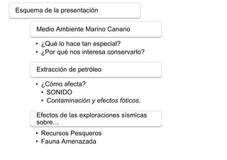 Esquema de la presentación

      Medio Ambiente Marino Canario

      • ¿Qué lo hace tan especial?
      • ¿Por qué nos interesa conservarlo?

      Extracción de petróleo

      • ¿Cómo afecta?
        • SONIDO
        • Contaminación y efectos fóticos.

      Efectos de las exploraciones sísmicas
      sobre…
      • Recursos Pesqueros
      • Fauna Amenazada
 