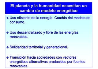 El planeta y la humanidad necesitan un
     cambio de modelo energético
Uso eficiente de la energía. Cambio del modelo de
consumo.

Uso descentralizado y libre de las energías
renovables.

Solidaridad territorial y generacional.

Transición hacia sociedades con vectores
energéticos alternativos producidos por fuentes
renovables.
 