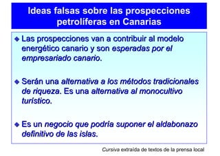 Ideas falsas sobre las prospecciones
        petrolíferas en Canarias
Las prospecciones van a contribuir al modelo
energético canario y son esperadas por el
empresariado canario.

Serán una alternativa a los métodos tradicionales
de riqueza. Es una alternativa al monocultivo
turístico.

Es un negocio que podría suponer el aldabonazo
definitivo de las islas.
                      Cursiva extraída de textos de la prensa local
 