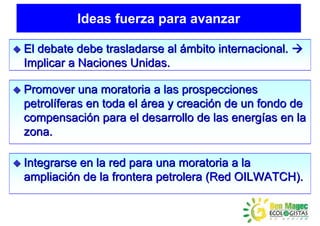 Ideas fuerza para avanzar

El debate debe trasladarse al ámbito internacional.
Implicar a Naciones Unidas.

Promover una moratoria a las prospecciones
petrolíferas en toda el área y creación de un fondo de
compensación para el desarrollo de las energías en la
zona.

Integrarse en la red para una moratoria a la
ampliación de la frontera petrolera (Red OILWATCH).
 