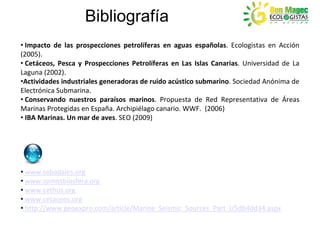 Bibliografía
• Impacto de las prospecciones petrolíferas en aguas españolas. Ecologistas en Acción
(2005).
• Cetáceos, Pesca y Prospecciones Petrolíferas en Las Islas Canarias. Universidad de La
Laguna (2002).
•Actividades industriales generadoras de ruido acústico submarino. Sociedad Anónima de
Electrónica Submarina.
• Conservando nuestros paraísos marinos. Propuesta de Red Representativa de Áreas
Marinas Protegidas en España. Archipiélago canario. WWF. (2006)
• IBA Marinas. Un mar de aves. SEO (2009)




• www.sebadales.org
• www.somosbiosfera.org
• www.cethus.org
• www.cetaceos.org
• http://www.geoexpro.com/article/Marine_Seismic_Sources_Part_I/5db4dd34.aspx
 